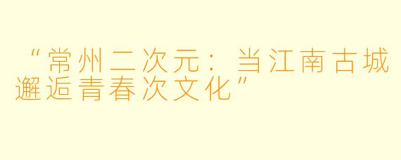 “常州二次元：当江南古城邂逅青春次文化”