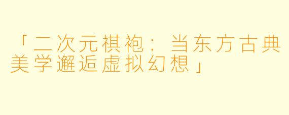 「二次元祺袍：当东方古典美学邂逅虚拟幻想」