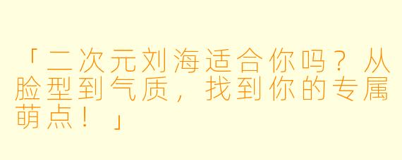 「二次元刘海适合你吗？从脸型到气质，找到你的专属萌点！」