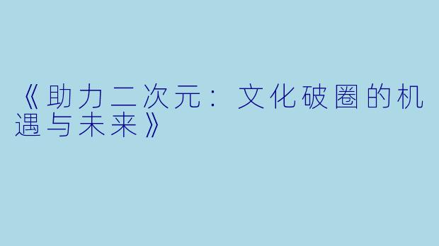 《助力二次元：文化破圈的机遇与未来》