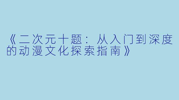 《二次元十题：从入门到深度的动漫文化探索指南》