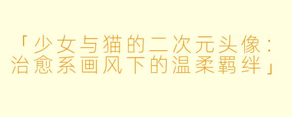 「少女与猫的二次元头像:治愈系画风下的温柔羁绊」