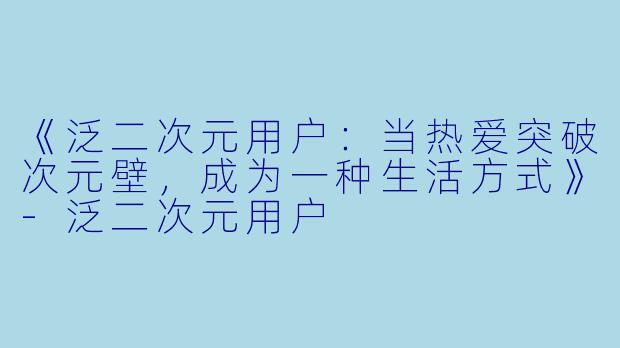 《泛二次元用户：当热爱突破次元壁，成为一种生活方式》-泛二次元用户
