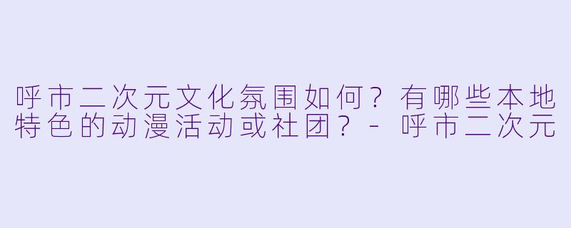 呼市二次元文化氛围如何?有哪些本地特色的动漫活动或社团?