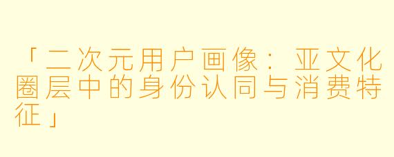 「二次元用户画像：亚文化圈层中的身份认同与消费特征」