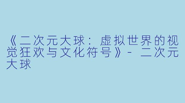 《二次元大球：虚拟世界的视觉狂欢与文化符号》-二次元大球