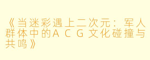 《当迷彩遇上二次元：军人群体中的ACG文化碰撞与共鸣》