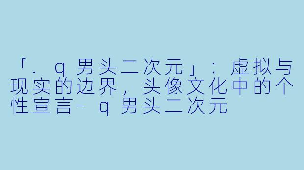 「.q男头二次元」:虚拟与现实的边界,头像文化中的个性宣言