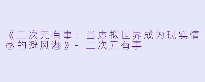 《二次元有事：当虚拟世界成为现实情感的避风港》-二次元有事