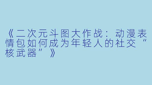 《二次元斗图大作战：动漫表情包如何成为年轻人的社交“核武器”》