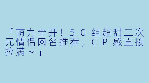 「萌力全开!50组超甜二次元情侣网名推荐,CP感直接拉满~」