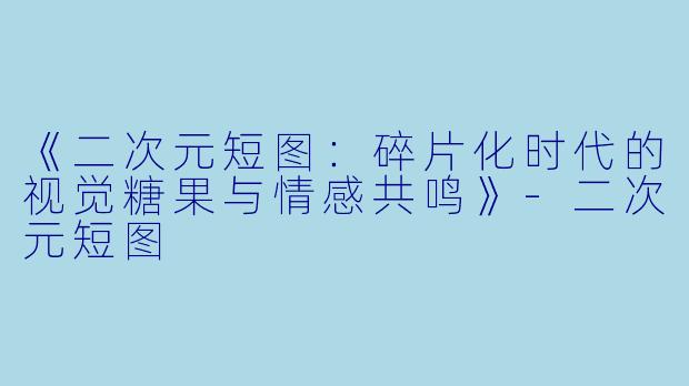 《二次元短图：碎片化时代的视觉糖果与情感共鸣》-二次元短图