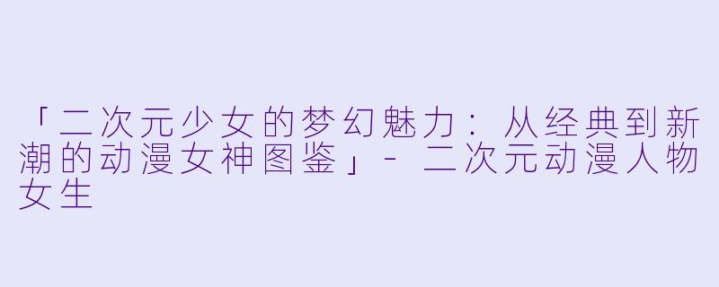「二次元少女的梦幻魅力：从经典到新潮的动漫女神图鉴」-二次元动漫人物女生