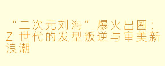 “二次元刘海”爆火出圈:Z世代的发型叛逆与审美新浪潮