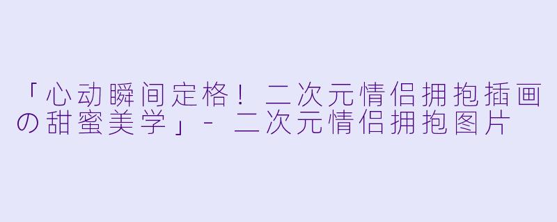 「心动瞬间定格!二次元情侣拥抱插画の甜蜜美学」