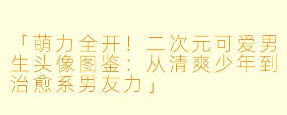「萌力全开！二次元可爱男生头像图鉴：从清爽少年到治愈系男友力」