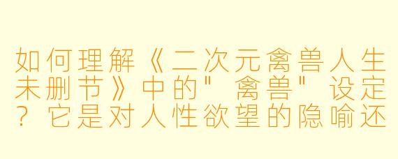 如何理解《二次元禽兽人生未删节》中的"禽兽"设定?它是对人性欲望的隐喻还是单纯猎奇元素?