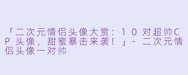 「二次元情侣头像大赏:10对超帅CP头像,甜蜜暴击来袭!」