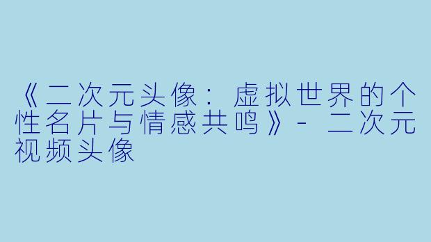 《二次元头像：虚拟世界的个性名片与情感共鸣》-二次元视频头像