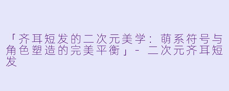 「齐耳短发的二次元美学:萌系符号与角色塑造的完美平衡」