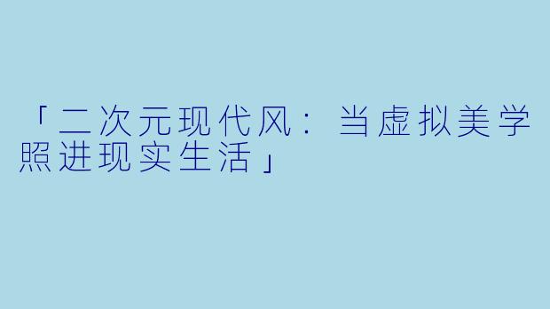 「二次元现代风：当虚拟美学照进现实生活」