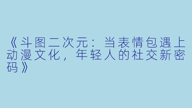 《斗图二次元：当表情包遇上动漫文化，年轻人的社交新密码》