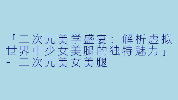 「二次元美学盛宴：解析虚拟世界中少女美腿的独特魅力」-二次元美女美腿