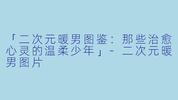 「二次元暖男图鉴：那些治愈心灵的温柔少年」-二次元暖男图片