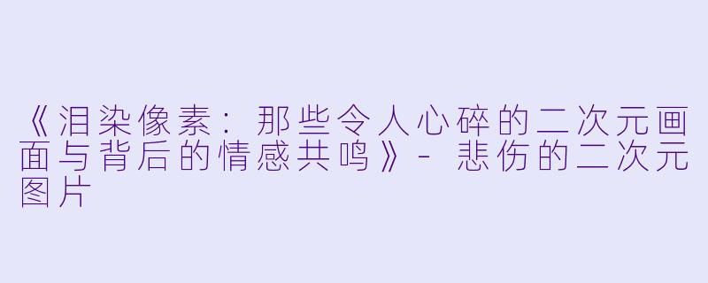 《泪染像素：那些令人心碎的二次元画面与背后的情感共鸣》-悲伤的二次元图片