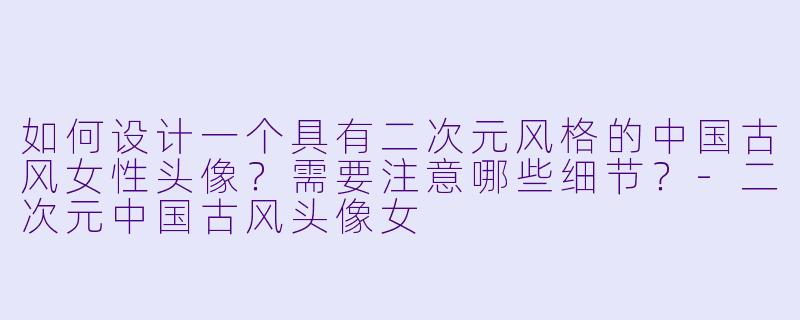 如何设计一个具有二次元风格的中国古风女性头像?需要注意哪些细节?