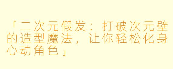 「二次元假发：打破次元壁的造型魔法，让你轻松化身心动角色」