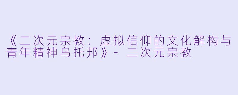 《二次元宗教：虚拟信仰的文化解构与青年精神乌托邦》-二次元宗教