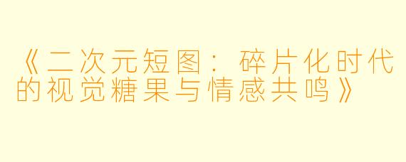 《二次元短图：碎片化时代的视觉糖果与情感共鸣》