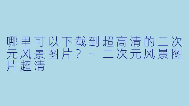 哪里可以下载到超高清的二次元风景图片？-二次元风景图片超清