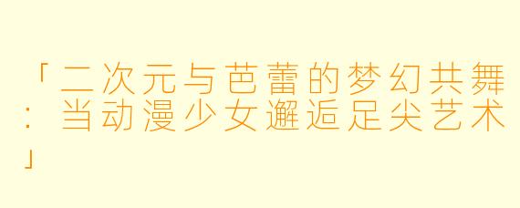 「二次元与芭蕾的梦幻共舞：当动漫少女邂逅足尖艺术」