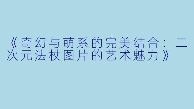《奇幻与萌系的完美结合：二次元法杖图片的艺术魅力》