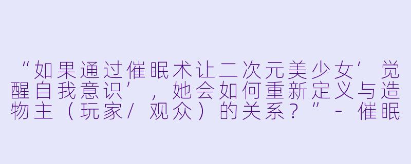 “如果通过催眠术让二次元美少女‘觉醒自我意识’，她会如何重新定义与造物主（玩家/观众）的关系？”-催眠控制二次元美少女
