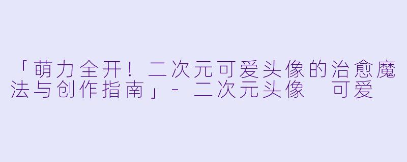 「萌力全开!二次元可爱头像的治愈魔法与创作指南」