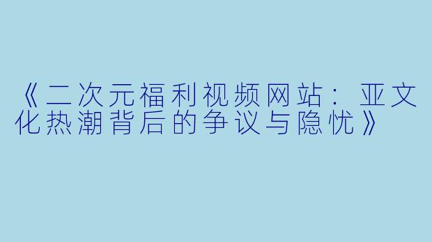 《二次元福利视频网站：亚文化热潮背后的争议与隐忧》