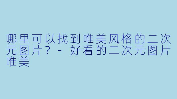 哪里可以找到唯美风格的二次元图片？-好看的二次元图片唯美