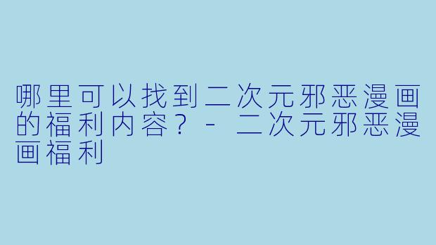 哪里可以找到二次元邪恶漫画的福利内容？-二次元邪恶漫画福利