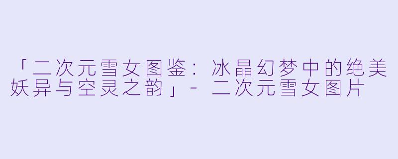 「二次元雪女图鉴：冰晶幻梦中的绝美妖异与空灵之韵」-二次元雪女图片