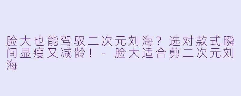 脸大也能驾驭二次元刘海？选对款式瞬间显瘦又减龄！-脸大适合剪二次元刘海