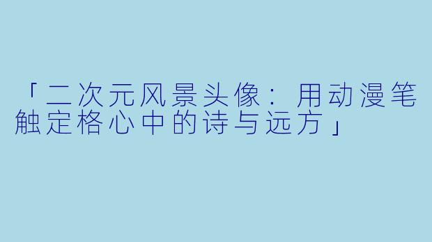 「二次元风景头像：用动漫笔触定格心中的诗与远方」