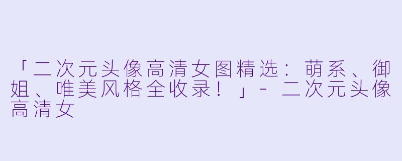 「二次元头像高清女图精选：萌系、御姐、唯美风格全收录！」-二次元头像高清女