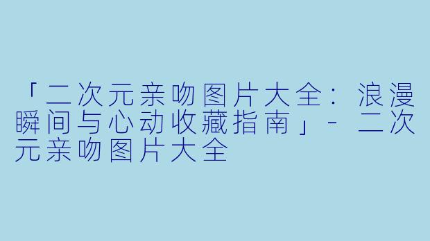 「二次元亲吻图片大全：浪漫瞬间与心动收藏指南」-二次元亲吻图片大全