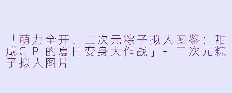 「萌力全开！二次元粽子拟人图鉴：甜咸CP的夏日变身大作战」-二次元粽子拟人图片