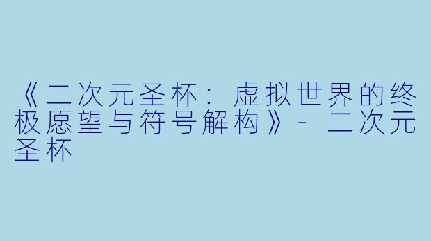 《二次元圣杯：虚拟世界的终极愿望与符号解构》-二次元圣杯