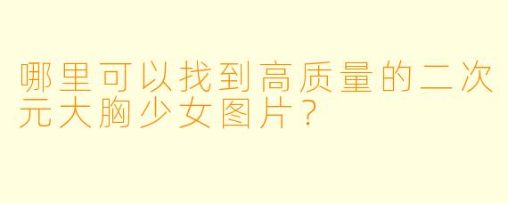 哪里可以找到高质量的二次元大胸少女图片?