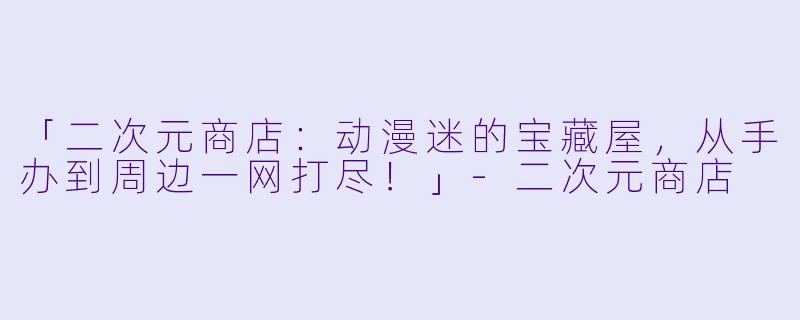 「二次元商店：动漫迷的宝藏屋，从手办到周边一网打尽！」-二次元商店